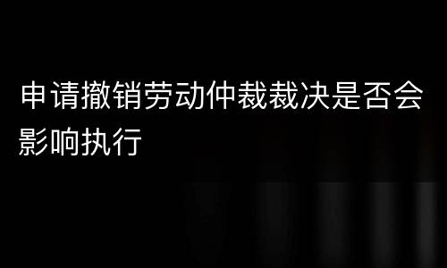 申请撤销劳动仲裁裁决是否会影响执行