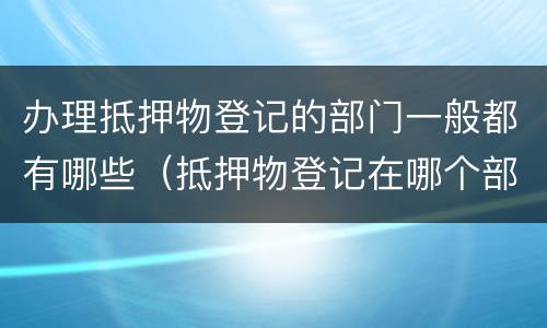 办理抵押物登记的部门一般都有哪些（抵押物登记在哪个部门）