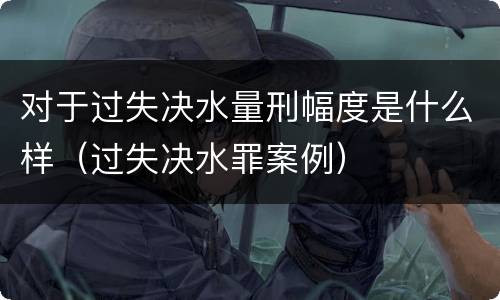 对于过失决水量刑幅度是什么样（过失决水罪案例）