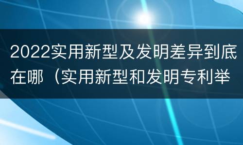 2022实用新型及发明差异到底在哪（实用新型和发明专利举例）