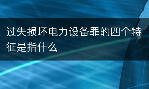 过失损坏电力设备罪的四个特征是指什么