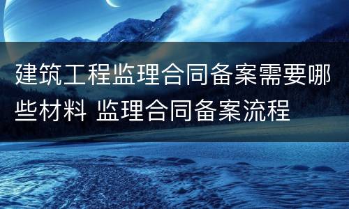 建筑工程监理合同备案需要哪些材料 监理合同备案流程