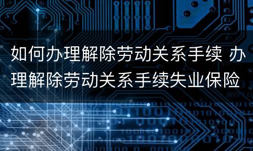 如何办理解除劳动关系手续 办理解除劳动关系手续失业保险手续诉讼请求