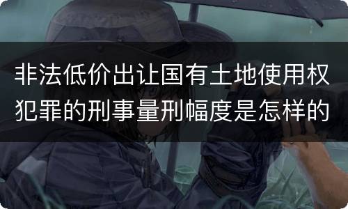 非法低价出让国有土地使用权犯罪的刑事量刑幅度是怎样的