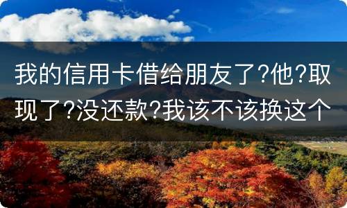 我的信用卡借给朋友了?他?取现了?没还款?我该不该换这个钱应该怎么解决