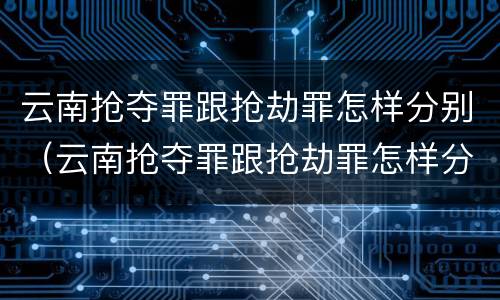 云南抢夺罪跟抢劫罪怎样分别（云南抢夺罪跟抢劫罪怎样分别的）