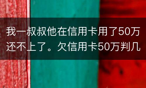 我一叔叔他在信用卡用了50万还不上了。欠信用卡50万判几年