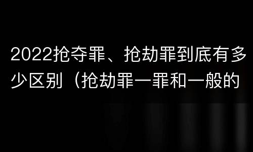 2022抢夺罪、抢劫罪到底有多少区别（抢劫罪一罪和一般的抢劫罪）