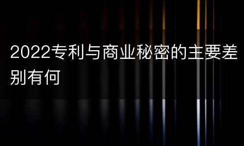 2022专利与商业秘密的主要差别有何