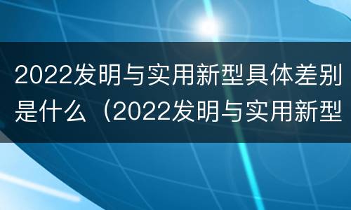 2022发明与实用新型具体差别是什么（2022发明与实用新型具体差别是什么呢）