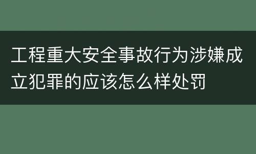 工程重大安全事故行为涉嫌成立犯罪的应该怎么样处罚