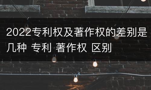 2022专利权及著作权的差别是几种 专利 著作权 区别