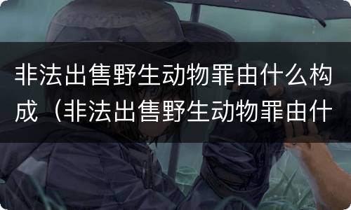 非法出售野生动物罪由什么构成（非法出售野生动物罪由什么构成的）