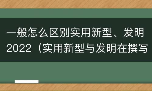 一般怎么区别实用新型、发明2022（实用新型与发明在撰写时有区别吗）