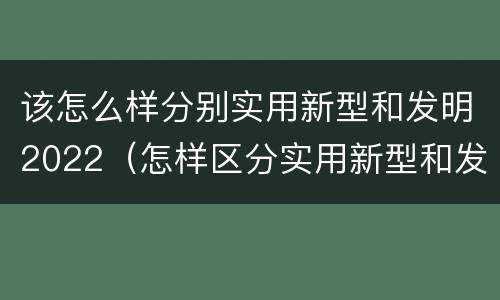 该怎么样分别实用新型和发明2022（怎样区分实用新型和发明专利）