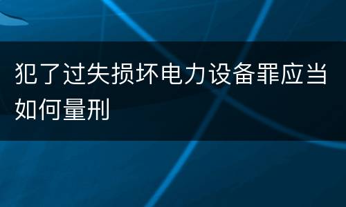 犯了过失损坏电力设备罪应当如何量刑