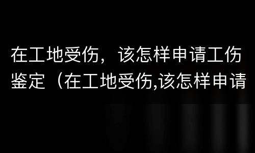 在工地受伤，该怎样申请工伤鉴定（在工地受伤,该怎样申请工伤鉴定呢）