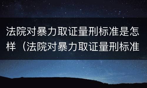 法院对暴力取证量刑标准是怎样（法院对暴力取证量刑标准是怎样规定的）