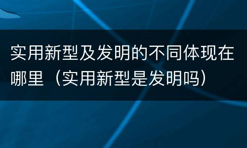 实用新型及发明的不同体现在哪里（实用新型是发明吗）