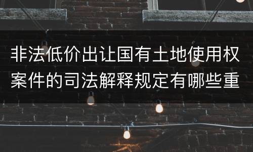 非法低价出让国有土地使用权案件的司法解释规定有哪些重要内容