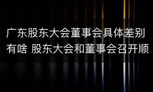 广东股东大会董事会具体差别有啥 股东大会和董事会召开顺序