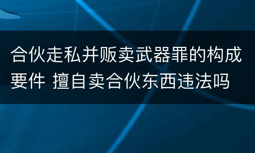 合伙走私并贩卖武器罪的构成要件 擅自卖合伙东西违法吗