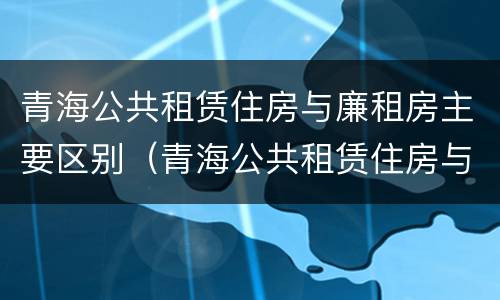 青海公共租赁住房与廉租房主要区别（青海公共租赁住房与廉租房主要区别是什么）