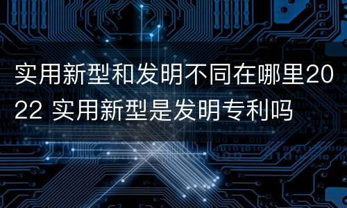 实用新型和发明不同在哪里2022 实用新型是发明专利吗