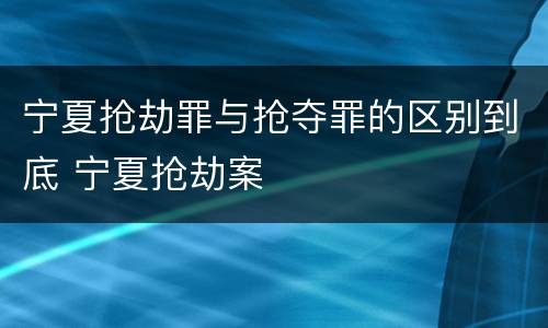 宁夏抢劫罪与抢夺罪的区别到底 宁夏抢劫案