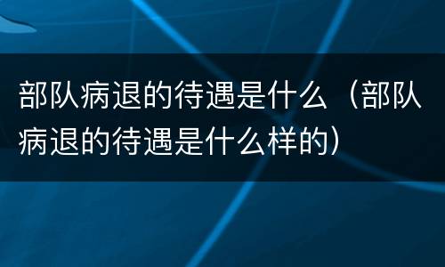 部队病退的待遇是什么（部队病退的待遇是什么样的）