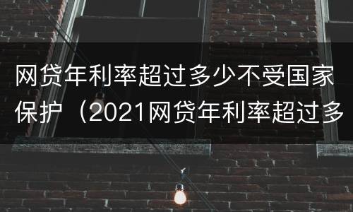 网贷年利率超过多少不受国家保护（2021网贷年利率超过多少算违法）