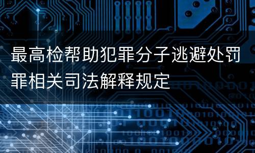 最高检帮助犯罪分子逃避处罚罪相关司法解释规定