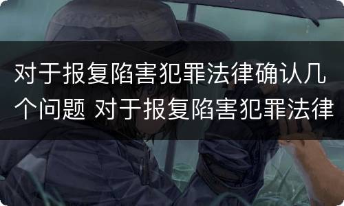 对于报复陷害犯罪法律确认几个问题 对于报复陷害犯罪法律确认几个问题是什么