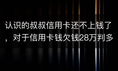 认识的叔叔信用卡还不上钱了，对于信用卡钱欠钱28万判多少年