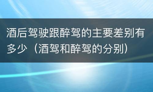 酒后驾驶跟醉驾的主要差别有多少（酒驾和醉驾的分别）