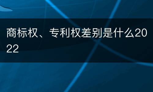 商标权、专利权差别是什么2022