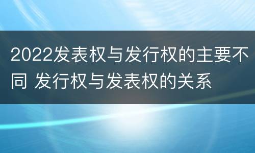 2022发表权与发行权的主要不同 发行权与发表权的关系