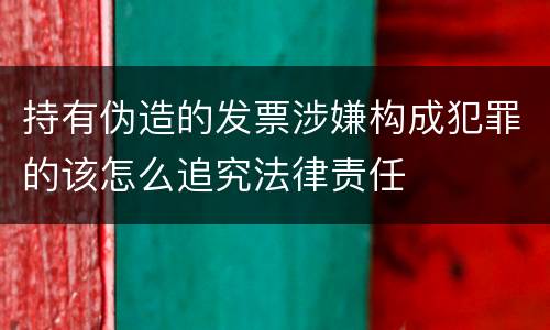 持有伪造的发票涉嫌构成犯罪的该怎么追究法律责任