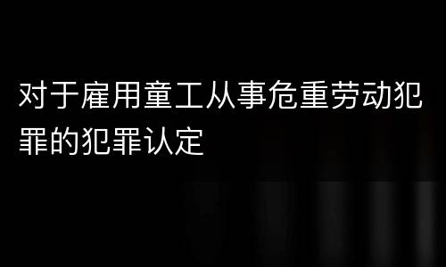 对于雇用童工从事危重劳动犯罪的犯罪认定