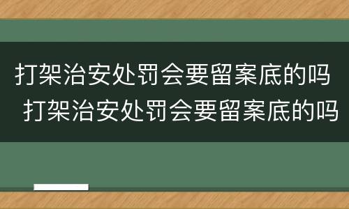 打架治安处罚会要留案底的吗 打架治安处罚会要留案底的吗多久