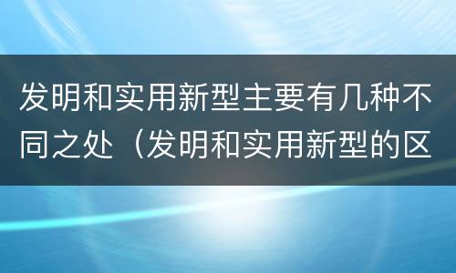 发明和实用新型主要有几种不同之处（发明和实用新型的区别）