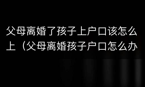 父母离婚了孩子上户口该怎么上（父母离婚孩子户口怎么办）