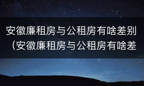 安徽廉租房与公租房有啥差别（安徽廉租房与公租房有啥差别吗）