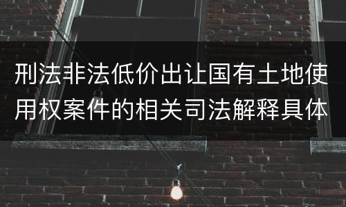 刑法非法低价出让国有土地使用权案件的相关司法解释具体是什么重要内容