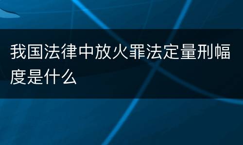 我国法律中放火罪法定量刑幅度是什么