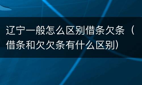 辽宁一般怎么区别借条欠条（借条和欠欠条有什么区别）