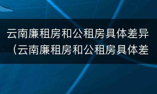 云南廉租房和公租房具体差异（云南廉租房和公租房具体差异在哪里）