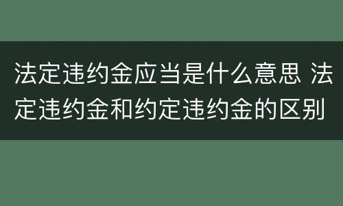 法定违约金应当是什么意思 法定违约金和约定违约金的区别