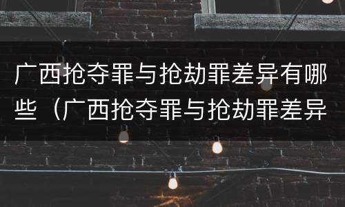 广西抢夺罪与抢劫罪差异有哪些（广西抢夺罪与抢劫罪差异有哪些原因）