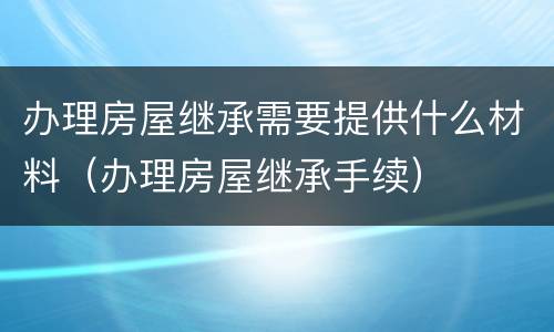 办理房屋继承需要提供什么材料（办理房屋继承手续）